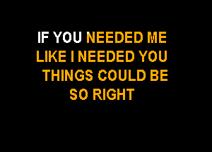 IF YOU NEEDED ME
LIKE I NEEDED YOU
THINGS COULD BE

SO RIGHT