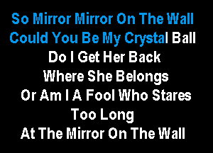 So Mirror Mirror On The Wall
Could You Be My Clystal Ball
Do I Get Her Back
Where She Belongs
0r Am I A Fool Who Stares
Too Long
At The Mirror On The Wall