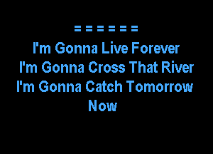 I'm Gonna Live Forever
I'm Gonna Cross That River

I'm Gonna Catch Tomorrow
Now