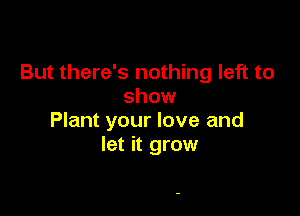 But there's nothing left to
show

Plant your love and
let it grow