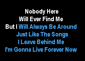 Nobody Here
Will Ever Find Me
But I Will Always Be Around

Just Like The Songs
I Leave Behind Me
I'm Gonna Live Forever Now