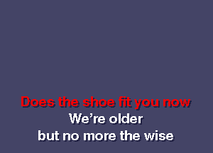 We,re older
but no more the wise