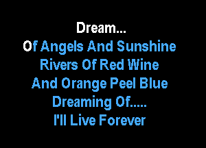 Dream...
Of Angels And Sunshine
Rivers Of Red Wine

And Orange Peel Blue
Dreaming 0f .....
I'll Live Forever