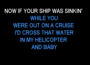 NOW IF YOUR SHIP WAS SINKIN'
WHILE YOU
WERE OUT ON A CRUISE

I'D CROSS THAT WATER
IN MY HELICOPTER
AND BABY