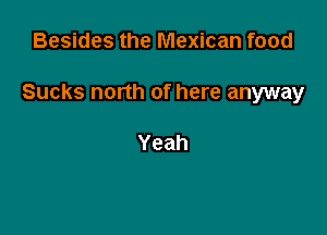 Besides the Mexican food

Sucks north of here anyway

Yeah