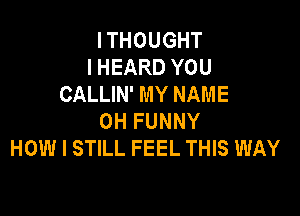 I THOUGHT
I HEARD YOU
CALLIN' MY NAME

OH FUNNY
HOW I STILL FEEL THIS WAY