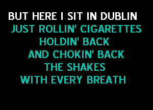 BUT HERE I SIT IN DUBLIN
JUST ROLLIN' CIGARETTES
HOLDIN' BACK
AND CHOKIN' BACK
THE SHAKES
WITH EVERY BREATH