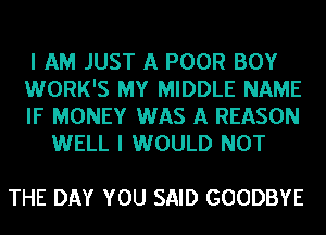 I AM JUST A POOR BOY

WORK'S MY MIDDLE NAME

IF MONEY WAS A REASON
WELL I WOULD NOT

THE DAY YOU SAID GOODBYE
