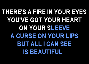 THERE'S A FIRE IN YOUR EYES
YOU'VE GOT YOUR HEART
ON YOUR SLEEVE
A CURSE ON YOUR LIPS
BUT ALL I CAN SEE
IS BEAUTIFUL