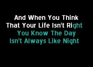 And When You Think
That Your Life Isn't Right
You Know The Day

Isn't Always Like Night