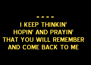 I KEEP THINKIN'
HOPIN' AND PRAYIN'
THAT YOU WILL REMEMBER
AND COME BACK TO ME