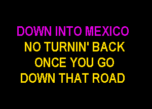 DOWN INTO MEXICO
N0 TURNIN' BACK

ONCE YOU GO
DOWN THAT ROAD