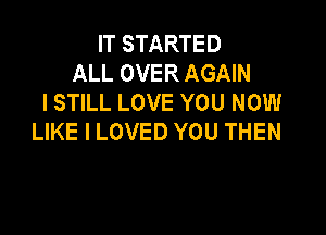 IT STARTED
ALL OVER AGAIN
I STILL LOVE YOU NOW

LIKE I LOVED YOU THEN