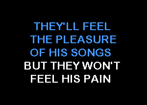 THEY'LL FEEL
THE PLEASURE
OF HIS SONGS
BUT THEY WON'T
FEEL HIS PAIN

g