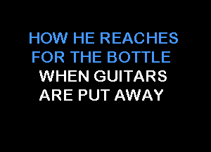 HOW HE REACHES

FOR THE BOTTLE
WHEN GUITARS
ARE PUT AWAY