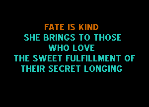 FATE IS KIND
SHE BRINGS TO THOSE
WHO LOVE
THE SWEET FULFILLMENT OF
THEIR SECRET LONGING