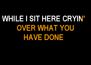 WHILE I SIT HERE CRYIN'
OVER WHAT YOU

HAVE DONE