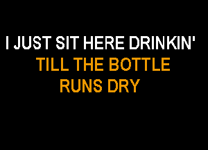 I JUST SIT HERE DRINKIN'
TILL THE BOTTLE

RUNS DRY