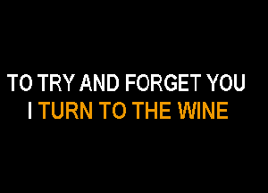 TO TRY AND FORGET YOU

ITURN TO THE WINE