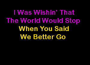 I Was Wishin' That
The World Would Stop
When You Said

We Better Go