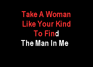 Take A Woman
Like Your Kind
To Find

The Man In Me
