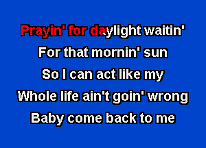 Prayin' for daylight waitin'
For that mornin' sun
So I can act like my
Whole life ain't goin' wrong
Baby come back to me