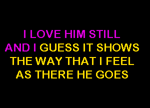 I LOVE HIM STILL
AND I GUESS IT SHOWS
THE WAY THAT I FEEL
AS THERE HE GOES