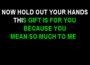 NOW HOLD OUT YOUR HANDS
THIS GIFT IS FOR YOU
BECAUSE YOU

MEAN SO MUCH TO ME