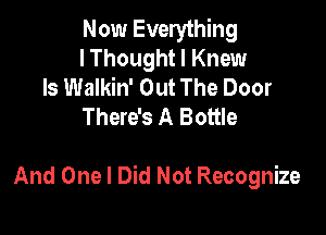 Now Everything
I Thought I Knew

ls Walkin' Out The Door
There's A Bottle

And One I Did Not Recognize