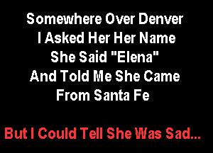 Somewhere Over Denver
I Asked Her Her Name
She Said Elena

And Told Me She Came
From Santa Fe

But I Could Tell She Was Sad...