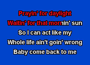 Prayin' for daylight
Waitin' for that mornin' sun
So I can act like my
Whole life ain't goin' wrong
Baby come back to me