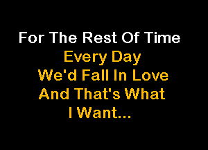 For The Rest Of Time
Every Day

We'd Fall In Love
And That's What
I Want...