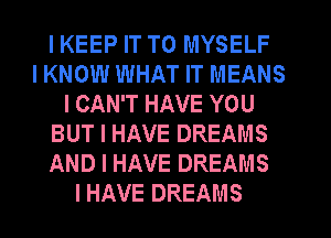 I KEEP IT TO MYSELF
I KNOW WHAT IT MEANS
I CAN'T HAVE YOU
BUT I HAVE DREAMS
AND I HAVE DREAMS
I HAVE DREAMS