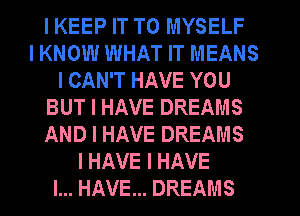 I KEEP IT TO MYSELF
I KNOW WHAT IT MEANS
I CAN'T HAVE YOU
BUT I HAVE DREAMS
AND I HAVE DREAMS
I HAVE I HAVE
I... HAVE... DREAMS