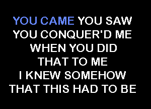 YOU CAME YOU SAW
YOU CONQUER'D ME
WHEN YOU DID
THAT TO ME
I KNEW SOMEHOW
THAT THIS HAD TO BE