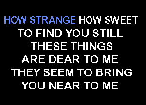 HOW STRANGE HOW SWEET
TO FIND YOU STILL
THESE THINGS
ARE DEAR TO ME
THEY SEEM TO BRING
YOU NEAR TO ME