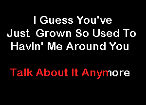 I Guess You've
Just Grown 80 Used To
Havin' Me Around You

Talk About It Anymore