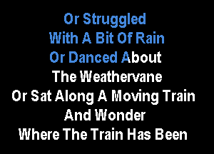 0r Struggled
With A Bit Of Rain
0r Danced About
The Weathervane
0r Sat Along A Moving Train
And Wonder
Where The Train Has Been