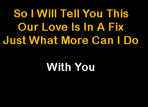 So I Will Tell You This
Our Love Is In A Fix
Just What More Can I Do

With You