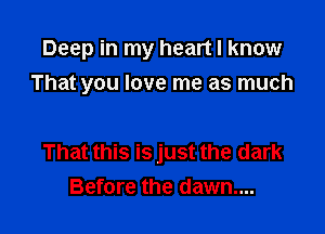 Deep in my heart I know
That you love me as much

That this is just the dark
Before the dawn...