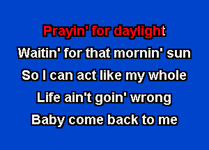 Prayin' for daylight
Waitin' for that mornin' sun
So I can act like my whole
Life ain't goin' wrong
Baby come back to me