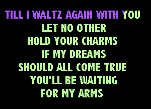 TILL I WALTZ AGAIN WITH YOU
LET NO OTHER
HOLD YOUR CHARMS
IF MY DREAMS
SHOULD ALL COME TRUE
YOU'LL BE WAITING
FOR MY ARMS