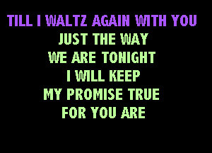 TILL I WALTZ AGAIN WITH YOU
JUST THE WAY
WE ARE TONIGHT
I WILL KEEP
MY PROMISE TRUE
FOR YOU ARE