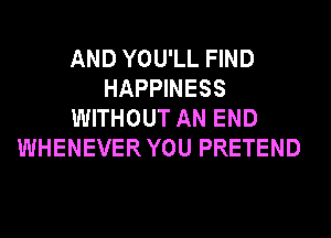 AND YOU'LL FIND
HAPPINESS
WITHOUT AN END
WHENEVER YOU PRETEND