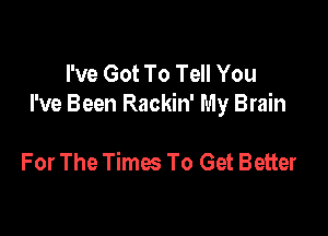 I've Got To Tell You
I've Been Rackin' My Brain

For The Times To Get Better