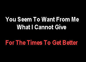 You Seem To Want From Me
What I Cannot Give

For The Times To Get Better