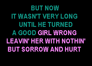 BUT NOW
IT WASN'T VERY LONG
UNTIL HE TURNED
A GOOD GIRL WRONG
LEAVIN' HER WITH NOTHIN'
BUT SORROW AND HURT