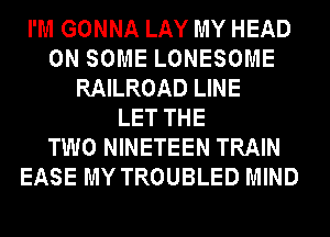 I'M GONNA LAY MY HEAD
ON SOME LONESOME
RAILROAD LINE
LET THE
TWO NINETEEN TRAIN
EASE MY TROUBLED MIND