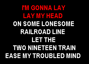I'M GONNA LAY
LAY MY HEAD
ON SOME LONESOME
RAILROAD LINE
LET THE
TWO NINETEEN TRAIN
EASE MY TROUBLED MIND