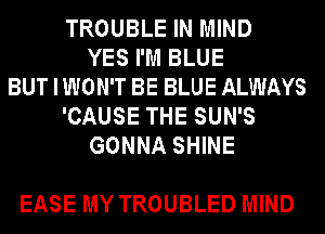 TROUBLE IN MIND
YES I'M BLUE
BUT I WON'T BE BLUE ALWAYS
'CAUSE THE SUN'S
GONNA SHINE

EASE MY TROUBLED MIND